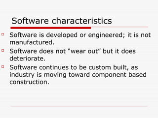 Software characteristics

Software is developed or engineered; it is not
manufactured.

Software does not “wear out” but it does
deteriorate.

Software continues to be custom built, as
industry is moving toward component based
construction.
 
