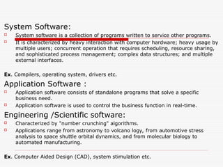 System Software:
 System software is a collection of programs written to service other programs.
 It is characterized by heavy interaction with computer hardware; heavy usage by
multiple users; concurrent operation that requires scheduling, resource sharing,
and sophisticated process management; complex data structures; and multiple
external interfaces.
Ex. Compilers, operating system, drivers etc.
Application Software :
 Application software consists of standalone programs that solve a specific
business need.
 Application software is used to control the business function in real-time.
Engineering /Scientific software:
 Characterized by "number crunching" algorithms.
 Applications range from astronomy to volcano logy, from automotive stress
analysis to space shuttle orbital dynamics, and from molecular biology to
automated manufacturing.
Ex. Computer Aided Design (CAD), system stimulation etc.
 