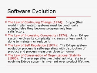 Software Evolution
 The Law of Continuing Change (1974): E-type (Real
world implemented) systems must be continually
adapted else they become progressively less
satisfactory.
 The Law of Increasing Complexity (1974): As an E-type
system evolves its complexity increases unless work is
done to maintain or reduce it.
 The Law of Self Regulation (1974): The E-type system
evolution process is self-regulating with distribution of
product and process measures close to normal.
 The Law of Conservation of Organizational Stability
(1980): The average effective global activity rate in an
evolving E-type system is invariant over product lifetime.
 