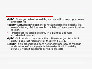 Myth2: If we get behind schedule, we can add more programmers
and catch up
Reality: Software development is not a mechanistic process like
manufacturing. Adding people to a late software project makes
it later.
 People can be added but only in a planned and well-
coordinated manner
Myth3: If I decide to outsource the software project to a third
party, I can just relax and let that firm build it.
Reality: If an organization does not understand how to manage
and control software projects internally, it will invariably
struggle when it outsource software projects
 