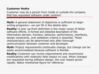 Customer Myths
Customer may be a person from inside or outside the company
that has requested software under contract.
Myth: A general statement of objectives is sufficient to begin
writing programs— we can fill in the details later.
Reality: A poor up-front definition is the major cause of failed
software efforts. A formal and detailed description of the
information domain, function, behavior, performance, interfaces,
design constraints, and validation criteria is essential. These
characteristics can be determined only after thorough
communication between customer and developer.
Myth: Project requirements continually change, but change can be
easily accommodated because software is flexible.
Reality: Customer can review requirements and recommend
modifications with relatively little impact on cost. When changes
are requested during software design, the cost impact grows
rapidly. Below mentioned figure for reference.
 