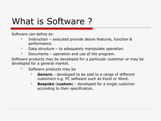 What is Software ?
Software can define as:

Instruction – executed provide desire features, function &
performance.

Data structure – to adequately manipulate operation.

Documents – operation and use of the program.
Software products may be developed for a particular customer or may be
developed for a general market.

Software products may be

Generic - developed to be sold to a range of different
customers e.g. PC software such as Excel or Word.

Bespoke (custom) - developed for a single customer
according to their specification.
 