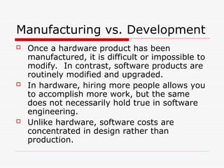 Manufacturing vs. Development
 Once a hardware product has been
manufactured, it is difficult or impossible to
modify. In contrast, software products are
routinely modified and upgraded.
 In hardware, hiring more people allows you
to accomplish more work, but the same
does not necessarily hold true in software
engineering.
 Unlike hardware, software costs are
concentrated in design rather than
production.
 
