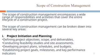 11
Scope of Construction Management
The scope of construction management encompasses a wide
range of responsibilities and activities that cover the entire
lifecycle of a construction project.
The scope of construction management can be broken down into
several key areas:
i. Project Initiation and Planning:
•Defining project objectives, scope, and deliverables.
•Conducting feasibility studies and site assessments.
•Developing project plans, schedules, and budgets.
•Establishing project goals, milestones, and key performance
indicators
 