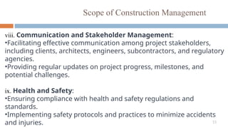 15
Scope of Construction Management
viii. Communication and Stakeholder Management:
•Facilitating effective communication among project stakeholders,
including clients, architects, engineers, subcontractors, and regulatory
agencies.
•Providing regular updates on project progress, milestones, and
potential challenges.
ix. Health and Safety:
•Ensuring compliance with health and safety regulations and
standards.
•Implementing safety protocols and practices to minimize accidents
and injuries.
 