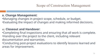 16
Scope of Construction Management
x. Change Management:
•Managing changes in project scope, schedule, or budget.
•Evaluating the impact of changes and making informed decisions.
xi. Closeout and Handover:
•Completing final inspections and ensuring that all work is complete.
•Handing over the project to the client, including relevant
documentation and warranties.
•Conducting post-project evaluations to identify lessons learned and
areas for improvement.
 