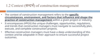 17
1.2 Context (सन्दर्भ) of construction management
• The context of construction management refers to the specific
circumstances, environment, and factors that influence and shape the
practice of construction management within a given project or industry.
• It encompasses (समेट्छ) the unique challenges, opportunities, regulations,
and trends that construction managers must navigate to successfully plan,
execute, and complete construction projects.
• Effective construction managers must have a deep understanding of this
context and be adaptable in their approach to ensure successful project
outcomes.
 