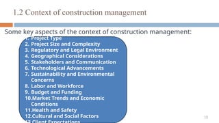 18
Some key aspects of the context of construction management:
1.2 Context of construction management
1. Project Type
2. Project Size and Complexity
3. Regulatory and Legal Environment
4. Geographical Considerations
5. Stakeholders and Communication
6. Technological Advancements
7. Sustainability and Environmental
Concerns
8. Labor and Workforce
9. Budget and Funding
10.Market Trends and Economic
Conditions
11.Health and Safety
12.Cultural and Social Factors
 