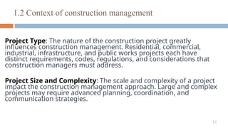 19
Project Type: The nature of the construction project greatly
influences construction management. Residential, commercial,
industrial, infrastructure, and public works projects each have
distinct requirements, codes, regulations, and considerations that
construction managers must address.
Project Size and Complexity: The scale and complexity of a project
impact the construction management approach. Large and complex
projects may require advanced planning, coordination, and
communication strategies.
1.2 Context of construction management
 