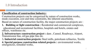 2
1.0 Introduction
Classification of construction Industry:
Construction projects can be categorized by nature of construction works,
mode execution, cost and time constraints, the inherent uncertainty.
Based on nature of construction facility, the major construction projects are :
1. Building or light construction : Residential and commercial complexes,
educational and recreational facilities, hospitals and hotels, estates and
offices, warehouse etc.
2. Infrastructure construction project : dam , Cannel, Roadways, Airport,
Transmission line, oil/gas pipe line etc.
3. Industrial construction projects: Steel mills, petroleum refineries, Textile
4. Special purpose construction related projects : environmental works,
emergencies, remedial works,
 