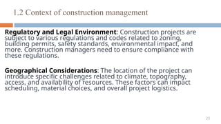 20
Regulatory and Legal Environment: Construction projects are
subject to various regulations and codes related to zoning,
building permits, safety standards, environmental impact, and
more. Construction managers need to ensure compliance with
these regulations.
Geographical Considerations: The location of the project can
introduce specific challenges related to climate, topography,
access, and availability of resources. These factors can impact
scheduling, material choices, and overall project logistics.
1.2 Context of construction management
 