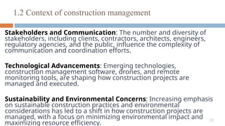 21
Stakeholders and Communication: The number and diversity of
stakeholders, including clients, contractors, architects, engineers,
regulatory agencies, and the public, influence the complexity of
communication and coordination efforts.
Technological Advancements: Emerging technologies,
construction management software, drones, and remote
monitoring tools, are shaping how construction projects are
managed and executed.
Sustainability and Environmental Concerns: Increasing emphasis
on sustainable construction practices and environmental
considerations has led to a shift in how construction projects are
managed, with a focus on minimizing environmental impact and
maximizing resource efficiency.
1.2 Context of construction management
 