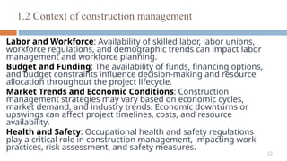 22
Labor and Workforce: Availability of skilled labor, labor unions,
workforce regulations, and demographic trends can impact labor
management and workforce planning.
Budget and Funding: The availability of funds, financing options,
and budget constraints influence decision-making and resource
allocation throughout the project lifecycle.
Market Trends and Economic Conditions: Construction
management strategies may vary based on economic cycles,
market demand, and industry trends. Economic downturns or
upswings can affect project timelines, costs, and resource
availability.
Health and Safety: Occupational health and safety regulations
play a critical role in construction management, impacting work
practices, risk assessment, and safety measures.
1.2 Context of construction management
 