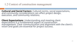 23
Cultural and Social Factors: Cultural norms, social expectations,
and community considerations can affect project design,
execution, and community relations.
Client Expectations: Understanding and meeting client
expectations is a fundamental aspect of construction
management. Clear communication and alignment with the client's
vision and goals are essential for project success.
1.2 Context of construction management
 
