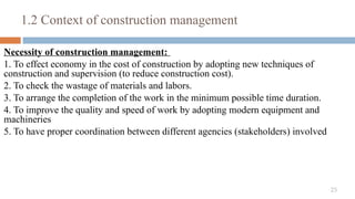 25
Necessity of construction management:
1. To effect economy in the cost of construction by adopting new techniques of
construction and supervision (to reduce construction cost).
2. To check the wastage of materials and labors.
3. To arrange the completion of the work in the minimum possible time duration.
4. To improve the quality and speed of work by adopting modern equipment and
machineries
5. To have proper coordination between different agencies (stakeholders) involved
1.2 Context of construction management
 