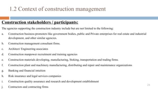 26
Construction stakeholders / participants:
The agencies supporting the construction industry include but are not limited to the following:
a. Construction business promoters like government bodies, public and Private enterprises for real estate and industrial
development, and other similar agencies.
b. Construction management consultant firms.
c. Architect/ Engineering associates
d. Construction manpower recruitment and training agencies
e. Construction materials developing, manufacturing, Stoking, transportation and trading firms.
f. Construction plant and machinery manufacturing, distributing and repair and maintenance organizations
g. Banking and financial intuition
h. Risk insurance and legal services companies
i. Construction quality assurance and research and development establishment
j. Contractors and contracting firms
1.2 Context of construction management
 