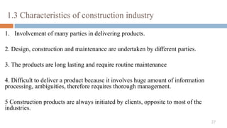 27
1.3 Characteristics of construction industry
1. Involvement of many parties in delivering products.
2. Design, construction and maintenance are undertaken by different parties.
3. The products are long lasting and require routine maintenance
4. Difficult to deliver a product because it involves huge amount of information
processing, ambiguities, therefore requires thorough management.
5 Construction products are always initiated by clients, opposite to most of the
industries.
 