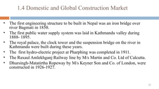 28
1.4 Domestic and Global Construction Market
• The first engineering structure to be built in Nepal was an iron bridge over
river Bagmati in 1850.
• The first public water supply system was laid in Kathmandu valley during
1888- 1895.
• The royal palace, the clock tower and the suspension bridge on the river in
Kathmandu were built during these years.
• The first hydro-electric project at Pharphing was completed in 1911.
• The Raxaul­Amlekhganj Railway line by M/s Martin and Co. Ltd of Calcutta.
• Dhursingh-Matatirtha Ropeway by M/s Keyner Son and Co. of London, were
constructed in 1926-1927.
 