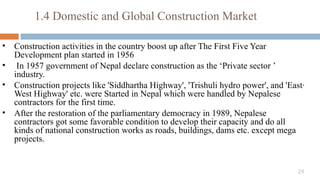 29
• Construction activities in the country boost up after The First Five Year
Development plan started in 1956
• In 1957 government of Nepal declare construction as the ‘Private sector ’
industry.
• Construction projects like 'Siddhartha Highway', 'Trishuli hydro power', and 'East·
West Highway' etc. were Started in Nepal which were handled by Nepalese
contractors for the first time.
• After the restoration of the parliamentary democracy in 1989, Nepalese
contractors got some favorable condition to develop their capacity and do all
kinds of national construction works as roads, buildings, dams etc. except mega
projects.
1.4 Domestic and Global Construction Market
 
