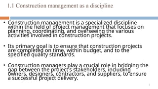 3
1.1 Construction management as a discipline
• Construction management is a specialized discipline
within the field of project management that focuses on
planning, coordinating, and overseeing the various
activities involved in construction projects.
• Its primary goal is to ensure that construction projects
are completed on time, within budget, and to the
specified quality standards.
• Construction managers play a crucial role in bridging the
gap between the project's stakeholders, including
owners, designers, contractors, and suppliers, to ensure
a successful project delivery.
 