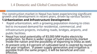 30
The construction market in Nepal has been experiencing significant
growth and development in recent years, driven by various factors:
1.Urbanization and Infrastructure Development :
• Rapid urbanization, with a growing population moving to cities
led to increased demand for residential, commercial, and
infrastructure projects, including roads, bridges, airports, and
public facilities.
• Nepal has total potentiality of 83,000 MW Hydro electricity
production. So there is wider scope of hydro electricity market
inside the nation and the possibility of exporting to India as well.
• At present only 4 0 percent of cultivated land is covered by round
the year irrigation. If power supply generation and irrigation is
possible from the same project, it will be beneficial and cost
effective.
1.4 Domestic and Global Construction Market
 