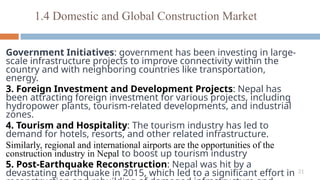31
Government Initiatives: government has been investing in large-
scale infrastructure projects to improve connectivity within the
country and with neighboring countries like transportation,
energy.
3. Foreign Investment and Development Projects: Nepal has
been attracting foreign investment for various projects, including
hydropower plants, tourism-related developments, and industrial
zones.
4. Tourism and Hospitality: The tourism industry has led to
demand for hotels, resorts, and other related infrastructure.
Similarly, regional and international airports are the opportunities of the
construction industry in Nepal to boost up tourism industry
5. Post-Earthquake Reconstruction: Nepal was hit by a
devastating earthquake in 2015, which led to a significant effort in
1.4 Domestic and Global Construction Market
 