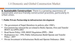 32
6. Sustainable Construction: There is a growing awareness of
sustainable and eco-friendly construction practices, particularly in
urban areas.
7. Public Private Partnership in infrastructure development
• The government of Nepal liberalizes its policies after 1980’s.
• Government has released the act related to Build, Operate, Own and Transfer
BOOT Act (PPP)-2063
• Road Sector Policy 1999, BOOT Regulation (PPP) – 2064
• Hydropower Act - 1992, Public Infrastructure Build Operate and Transfer
Policy - 2057
• Private Investment in Infrastructure Build and Operate Ordinance- 2060.
1.4 Domestic and Global Construction Market
 