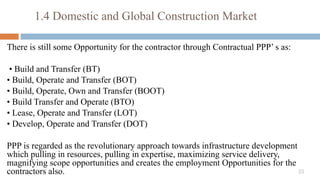 33
There is still some Opportunity for the contractor through Contractual PPP’ s as:
• Build and Transfer (BT)
• Build, Operate and Transfer (BOT)
• Build, Operate, Own and Transfer (BOOT)
• Build Transfer and Operate (BTO)
• Lease, Operate and Transfer (LOT)
• Develop, Operate and Transfer (DOT)
PPP is regarded as the revolutionary approach towards infrastructure development
which pulling in resources, pulling in expertise, maximizing service delivery,
magnifying scope opportunities and creates the employment Opportunities for the
contractors also.
1.4 Domestic and Global Construction Market
 