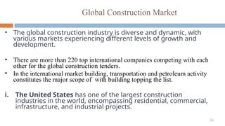 36
Global Construction Market
• The global construction industry is diverse and dynamic, with
various markets experiencing different levels of growth and
development.
• There are more than 220 top international companies competing with each
other for the global construction tenders.
• In the international market building, transportation and petroleum activity
constitutes the major scope of with building topping the list.
i. The United States has one of the largest construction
industries in the world, encompassing residential, commercial,
infrastructure, and industrial projects.
 