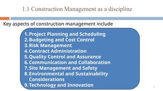 5
1.1 Construction Management as a discipline
Key aspects of construction management include
1.Project Planning and Scheduling
2.Budgeting and Cost Control
3.Risk Management
4.Contract Administration
5.Quality Control and Assurance
6.Communication and Collaboration
7.Site Management and Safety
8.Environmental and Sustainability
Considerations
9.Technology and Innovation
 