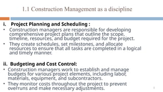 6
1.1 Construction Management as a discipline
i. Project Planning and Scheduling :
• Construction managers are responsible for developing
comprehensive project plans that outline the scope,
timeline, resources, and budget required for the project.
• They create schedules, set milestones, and allocate
resources to ensure that all tasks are completed in a logical
and timely manner.
ii. Budgeting and Cost Control:
• Construction managers work to establish and manage
budgets for various project elements, including labor,
materials, equipment, and subcontractors.
• They monitor costs throughout the project to prevent
overruns and make necessary adjustments.
 