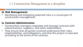 7
iii. Risk Management:
• Identifying and mitigating potential risks is a crucial part of
construction management.
iv. Contract Administration:
• Construction managers negotiate and manage contracts with
subcontractors, suppliers, and other stakeholders.
• They ensure that all parties involved understand their roles,
responsibilities, and obligations, and that the project is executed
according to the terms of the contract.
1.1 Construction Management as a discipline
 
