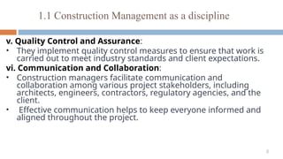 8
v. Quality Control and Assurance:
• They implement quality control measures to ensure that work is
carried out to meet industry standards and client expectations.
vi. Communication and Collaboration:
• Construction managers facilitate communication and
collaboration among various project stakeholders, including
architects, engineers, contractors, regulatory agencies, and the
client.
• Effective communication helps to keep everyone informed and
aligned throughout the project.
1.1 Construction Management as a discipline
 