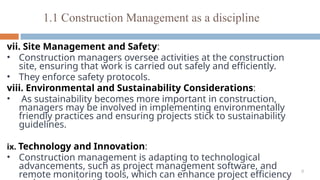 9
vii. Site Management and Safety:
• Construction managers oversee activities at the construction
site, ensuring that work is carried out safely and efficiently.
• They enforce safety protocols.
viii. Environmental and Sustainability Considerations:
• As sustainability becomes more important in construction,
managers may be involved in implementing environmentally
friendly practices and ensuring projects stick to sustainability
guidelines.
ix. Technology and Innovation:
• Construction management is adapting to technological
advancements, such as project management software, and
remote monitoring tools, which can enhance project efficiency
1.1 Construction Management as a discipline
 