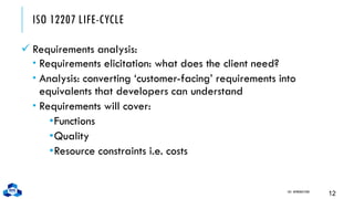 ISO 12207 LIFE-CYCLE
✓ Requirements analysis:
 Requirements elicitation: what does the client need?
 Analysis: converting ‘customer-facing’ requirements into
equivalents that developers can understand
 Requirements will cover:
•Functions
•Quality
•Resource constraints i.e. costs
CH1. INTRODUCTION
12
 