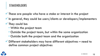 STAKEHOLDERS
✓ These are people who have a stake or interest in the project
✓ In general, they could be users/clients or developers/implementers
✓ They could be:
 Within the project team
 Outside the project team, but within the same organization
 Outside both the project team and the organization
✓ Different stakeholders may have different objectives – need to
define common project objectives
CH1. INTRODUCTION
18
 