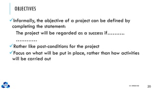 OBJECTIVES
✓Informally, the objective of a project can be defined by
completing the statement:
The project will be regarded as a success if……….
…………
✓Rather like post-conditions for the project
✓Focus on what will be put in place, rather than how activities
will be carried out
CH1. INTRODUCTION
20
 