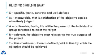 OBJECTIVES SHOULD BE SMART
✓ S – specific, that is, concrete and well-defined
✓ M – measurable, that is, satisfaction of the objective can be
objectively judged
✓ A – achievable, that is, it is within the power of the individual or
group concerned to meet the target
✓ R – relevant, the objective must relevant to the true purpose of
the project
✓ T – time constrained: there is defined point in time by which the
objective should be achieved
CH1. INTRODUCTION
21
 