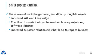 OTHER SUCCESS CRITERIA
✓ These can relate to longer term, less directly tangible assets
 Improved skill and knowledge
 Creation of assets that can be used on future projects e.g.
software libraries
 Improved customer relationships that lead to repeat business
CH1. INTRODUCTION
27
 