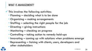 WHAT IS MANAGEMENT?
✓ This involves the following activities:
 Planning – deciding what is to be done
 Organizing – making arrangements
 Staffing – selecting the right people for the job
 Directing – giving instructions
 Monitoring – checking on progress
 Controlling – taking action to remedy hold-ups
 Innovating – coming up with solutions when problems emerge
 Representing – liaising with clients, users, developers and
other stakeholders
CH1. INTRODUCTION
28
 