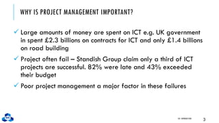 WHY IS PROJECT MANAGEMENT IMPORTANT?
✓ Large amounts of money are spent on ICT e.g. UK government
in spent £2.3 billions on contracts for ICT and only £1.4 billions
on road building
✓ Project often fail – Standish Group claim only a third of ICT
projects are successful. 82% were late and 43% exceeded
their budget
✓ Poor project management a major factor in these failures
CH1. INTRODUCTION
3
 
