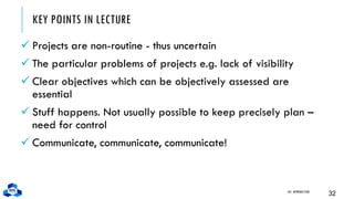 KEY POINTS IN LECTURE
✓ Projects are non-routine - thus uncertain
✓ The particular problems of projects e.g. lack of visibility
✓ Clear objectives which can be objectively assessed are
essential
✓ Stuff happens. Not usually possible to keep precisely plan –
need for control
✓ Communicate, communicate, communicate!
CH1. INTRODUCTION
32
 