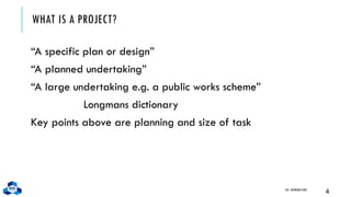 WHAT IS A PROJECT?
“A specific plan or design”
“A planned undertaking”
“A large undertaking e.g. a public works scheme”
Longmans dictionary
Key points above are planning and size of task
CH1. INTRODUCTION
4
 