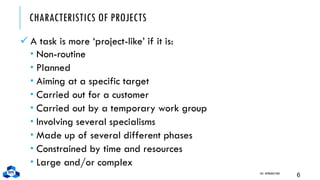 CHARACTERISTICS OF PROJECTS
✓ A task is more ‘project-like’ if it is:
 Non-routine
 Planned
 Aiming at a specific target
 Carried out for a customer
 Carried out by a temporary work group
 Involving several specialisms
 Made up of several different phases
 Constrained by time and resources
 Large and/or complex
CH1. INTRODUCTION
6
 