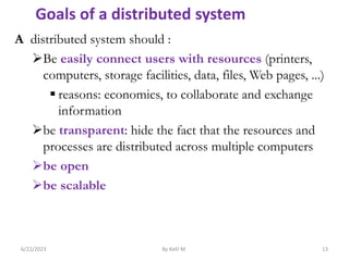 A distributed system should :
Be easily connect users with resources (printers,
computers, storage facilities, data, files, Web pages, ...)
 reasons: economics, to collaborate and exchange
information
be transparent: hide the fact that the resources and
processes are distributed across multiple computers
be open
be scalable
6/22/2023 By Kelil M. 13
Goals of a distributed system
 