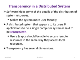 Transparency in a Distributed System
 Software hides some of the details of the distribution of
system resources.
 Makes the system more user friendly.
 A distributed system that appears to its users &
applications to be a single computer system is said to
be transparent.
 Users & apps should be able to access remote
resources in the same way they access local
resources.
 Transparency has several dimensions.
6/22/2023 By Kelil M. 14
 