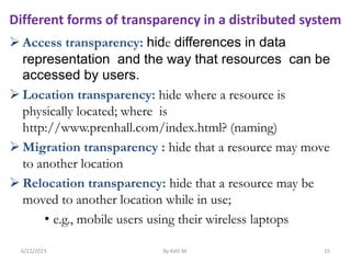  Access transparency: hide differences in data
representation and the way that resources can be
accessed by users.
 Location transparency: hide where a resource is
physically located; where is
http://www.prenhall.com/index.html? (naming)
 Migration transparency : hide that a resource may move
to another location
 Relocation transparency: hide that a resource may be
moved to another location while in use;
• e.g., mobile users using their wireless laptops
6/22/2023 By Kelil M. 15
Different forms of transparency in a distributed system
 