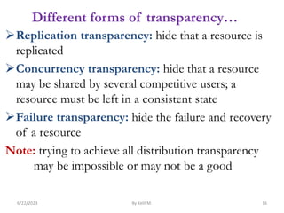 Different forms of transparency…
Replication transparency: hide that a resource is
replicated
Concurrency transparency: hide that a resource
may be shared by several competitive users; a
resource must be left in a consistent state
Failure transparency: hide the failure and recovery
of a resource
Note: trying to achieve all distribution transparency
may be impossible or may not be a good
6/22/2023 By Kelil M. 16
 