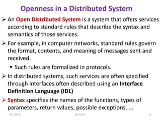  An Open Distributed System is a system that offers services
according to standard rules that describe the syntax and
semantics of those services.
 For example, in computer networks, standard rules govern
the format, contents, and meaning of messages sent and
received.
 Such rules are formalized in protocols.
 In distributed systems, such services are often specified
through interfaces often described using an Interface
Definition Language (IDL)
 Syntax specifies the names of the functions, types of
parameters, return values, possible exceptions, ...
6/22/2023 By Kelil M. 18
Openness in a Distributed System
 