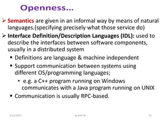  Semantics are given in an informal way by means of natural
languages.(specifying precisely what those service do)
 Interface Definition/Description Languages (IDL): used to
describe the interfaces between software components,
usually in a distributed system
 Definitions are language & machine independent
 Support communication between systems using
different OS/programming languages;
• e.g. a C++ program running on Windows
communicates with a Java program running on UNIX
 Communication is usually RPC-based.
6/22/2023 By Kelil M. 19
 